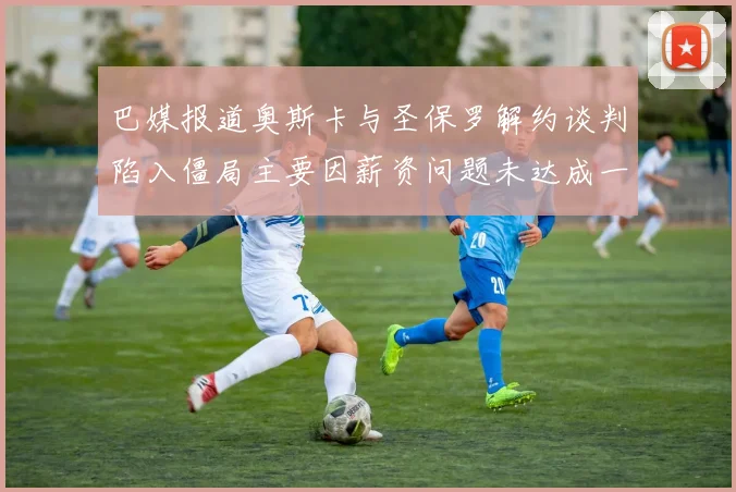 巴媒报道奥斯卡与圣保罗解约谈判陷入僵局主要因薪资问题未达成一致