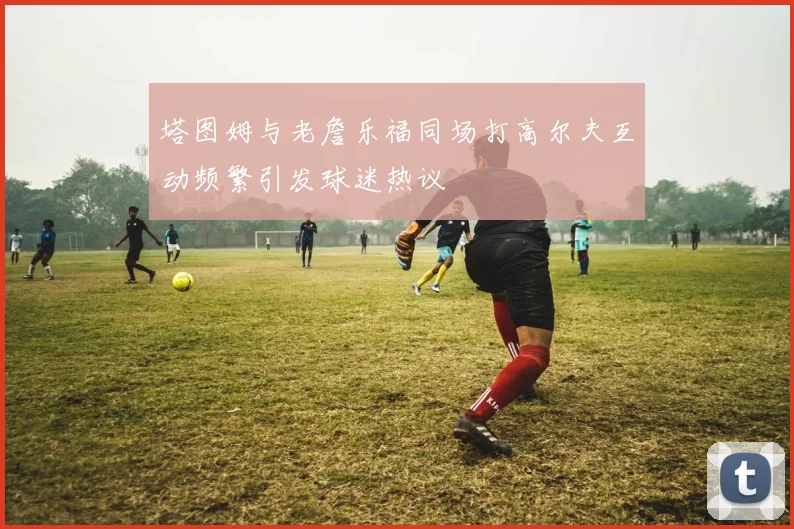 塔图姆与老詹乐福同场打高尔夫互动频繁引发球迷热议