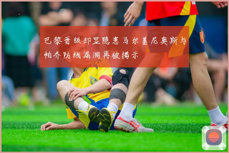 巴黎晋级却显隐患马尔基尼奥斯与帕乔防线漏洞再被揭示