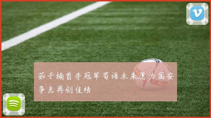 茹子楠首夺冠军寄语未来愿为国安争光再创佳绩