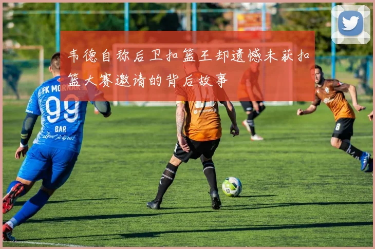 韦德自称后卫扣篮王却遗憾未获扣篮大赛邀请的背后故事