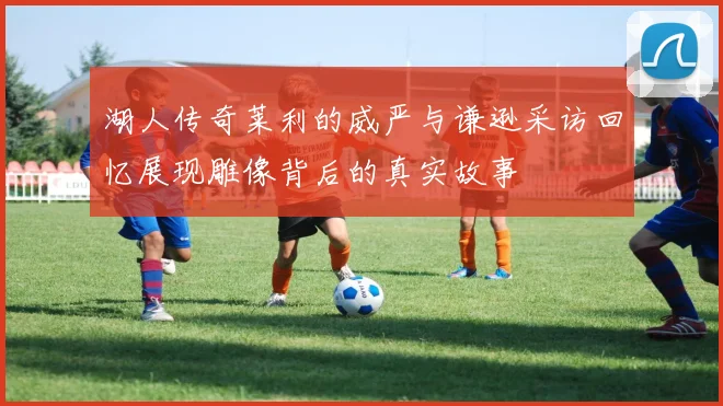 湖人传奇莱利的威严与谦逊采访回忆展现雕像背后的真实故事