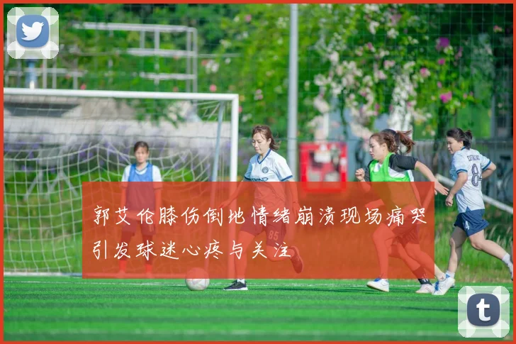 郭艾伦膝伤倒地情绪崩溃现场痛哭引发球迷心疼与关注