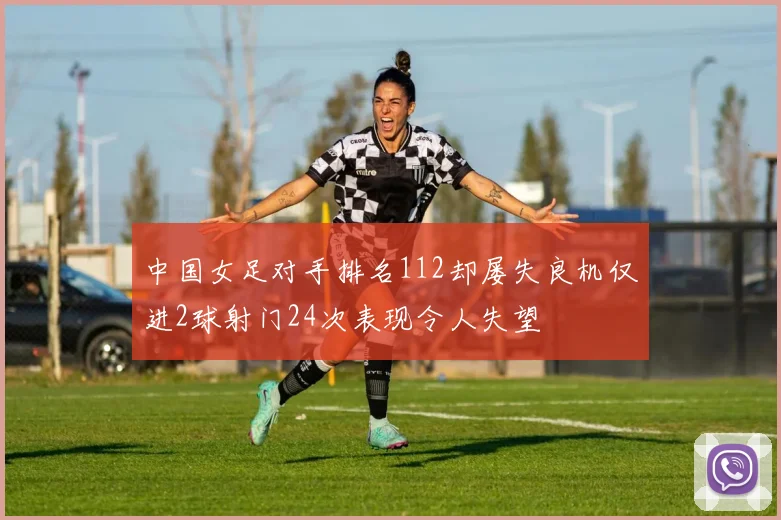 中国女足对手排名112却屡失良机仅进2球射门24次表现令人失望