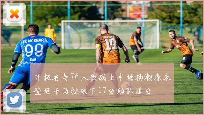 开拓者与76人激战上半场杨瀚森未登场卡马拉砍下17分助队追分