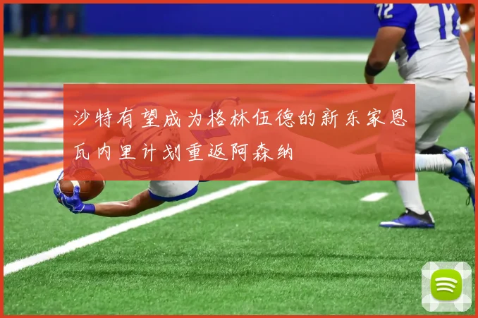沙特有望成为格林伍德的新东家恩瓦内里计划重返阿森纳