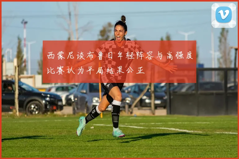 西蒙尼谈布鲁日年轻阵容与高强度比赛认为平局结果公正