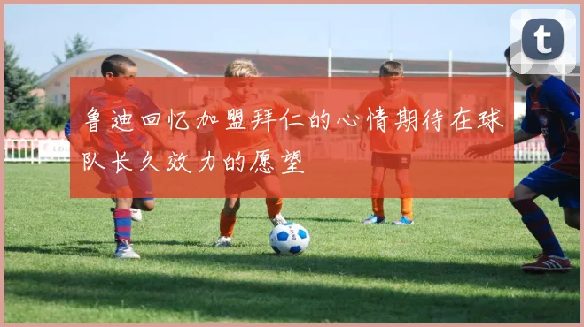 鲁迪回忆加盟拜仁的心情期待在球队长久效力的愿望