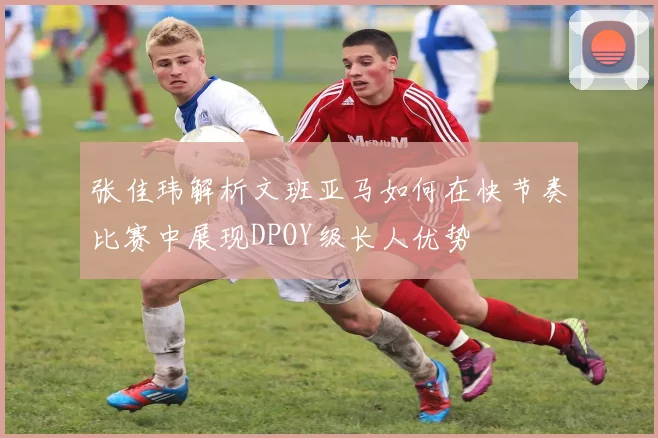 张佳玮解析文班亚马如何在快节奏比赛中展现DPOY级长人优势