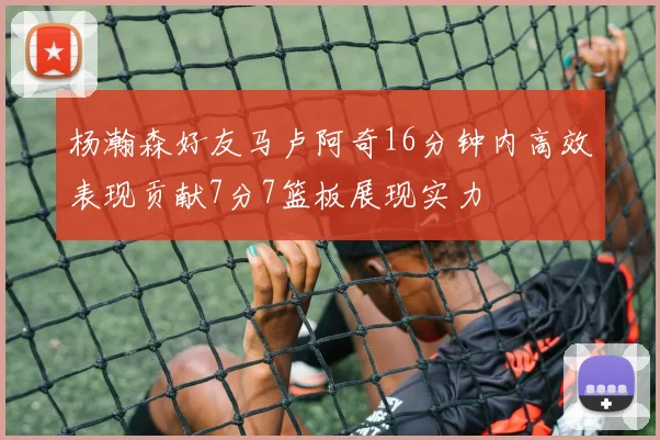 杨瀚森好友马卢阿奇16分钟内高效表现贡献7分7篮板展现实力