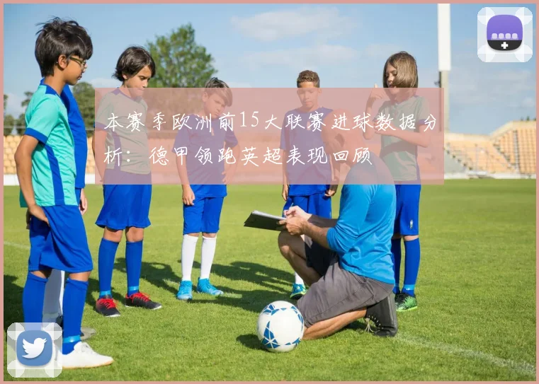 本赛季欧洲前15大联赛进球数据分析：德甲领跑英超表现回顾
