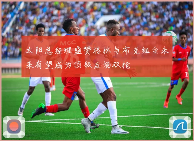 太阳总经理盛赞格林与布克组合未来有望成为顶级后场双枪