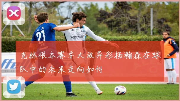克林根本赛季大放异彩杨瀚森在球队中的未来走向如何