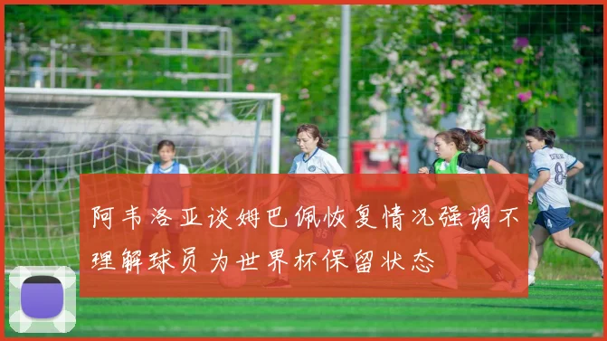 阿韦洛亚谈姆巴佩恢复情况强调不理解球员为世界杯保留状态