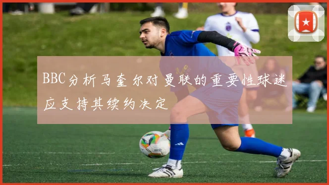 BBC分析马奎尔对曼联的重要性球迷应支持其续约决定
