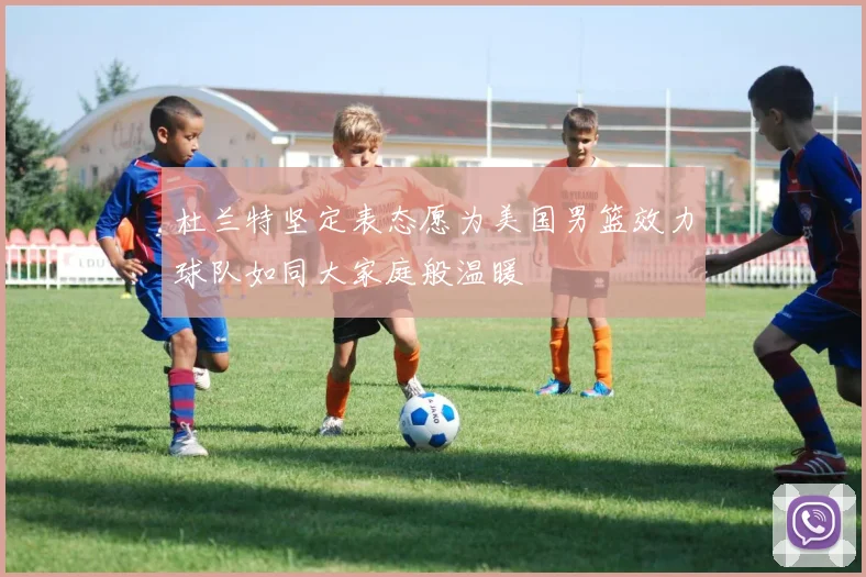 杜兰特坚定表态愿为美国男篮效力球队如同大家庭般温暖