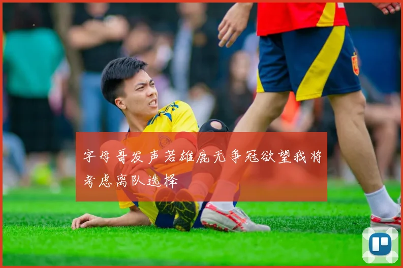 字母哥发声若雄鹿无争冠欲望我将考虑离队选择