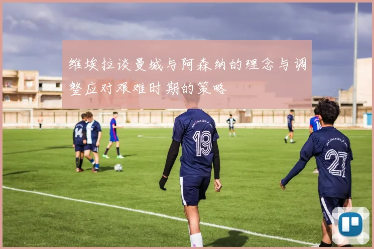 维埃拉谈曼城与阿森纳的理念与调整应对艰难时期的策略