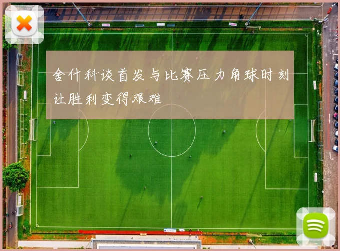 舍什科谈首发与比赛压力角球时刻让胜利变得艰难